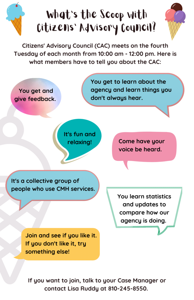 What's the Scoop with Citizens' Advisory Council? Citizens' Advisory Council (CAC) meets on the fourth Tuesday of each month from 10:00 am - 12:00 pm. Here is what members have to tell you about the CAC: You get and give feedback. You get to learn about the agency and learn things you don't always hear. It's fun and relaxing! Come have your voice be heard. It's a collective group of people who use CMH services. You learn statistics and updates to compare how our agency is doing. Join and see if you like it. If you don't like it, try something else! If you want to join, talk to your case manager or contact Lisa Ruddy at 810-245-8550.