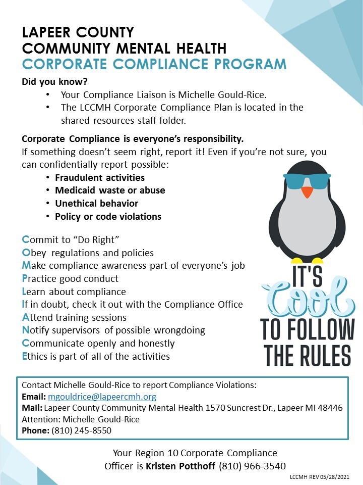 Lapeer County Community Mental Health Corporate Compliance Program. Did you know? Your Compliance Liaison is Michelle Gould-Rice. The LCCMH Corporate Compliance Plan is located in the shared resources staff folder. Corporate Compliance is everyone's responsibility. If something doesn't seem right, report it! Even if you're not sure, you can confidentially report possible fraudulent activities, Medicaid waste or abuse, unethical behavior, policy or code violations. Commit to "Do Right." Obey regulations and policies. Make compliance awareness part of everyone's job. Practice good conduct. Learn about compliance. If in doubt, check with the Compliance Office. Attend training sessions. Notify supervisors of possible wrongdoing. Communicate openly and honestly. Ethics is part of all of the activities. Contact Michelle Gould-Rice to report Compliance violations. Email mgouldrice@lapeercmh.org. Mail Lapeer County Community Mental Health 1570 Suncrest Drive, Lapeer Michigan 48446 Attention: Michelle Gould-Rice. Phone (810) 245-8550. Your Region 10 Corporate Compliance Officer is Kristen Potthoff (810) 966-3540.