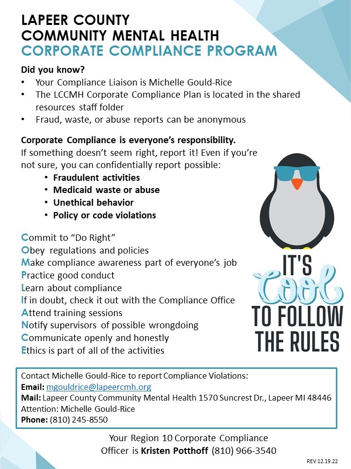 Lapeer County Community Mental Health Corporate Compliance Program. Did you know? Your Compliance Liaison is Michelle Gould-Rice. The LCCMH Corporate Compliance Plan is located in the shared resources staff folder. Fraud, waste, or abuse reports can be anonymous. Corporate Compliance is everyone's responsibility. If something doesn't seem right, report it! Even if you're not sure, you can confidentially report possible fraudulent activities, Medicaid waste or abuse, unethical behavior, policy or code violations. Commit to do right. Obey regulations and policies. Make compliance awareness part of everyone's job. Practice good conduct. Learn about compliance. If in doubt, check it out with the Compliance Office. Attend training sessions. Notify supervisors of possible wrongdoing. Communicate openly and honestly. Ethics is part of all of the activities. Contact Michelle Gould-Rice to report Compliance violations. Email: mgouldrice@lapeercmh.org. Mail: Lapeer County Community Mental Health 1570 Suncrest Drive Lapeer, Michigan 48446 Attention: Michelle Gould-Rice. Phone: (810) 245-8550. Your Region 10 Corporate Compliance Officer is Kristen Potthoff (810) 966-3540. Revised 12/19/2022.