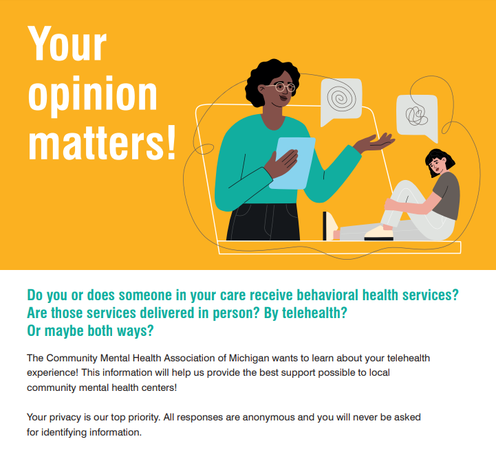 YOUR OPINION MATTERS Do you or does someone in your care receive behavioral health services? Are those services delivered in person? By telehealth? Or maybe both ways? The Community Mental Health Association of Michigan wants to learn about your telehealth experience! This information will help us provide the best support possible to local community mental health centers! Your privacy is our top priority. All responses are anonymous and you will never be asked for identifying information.